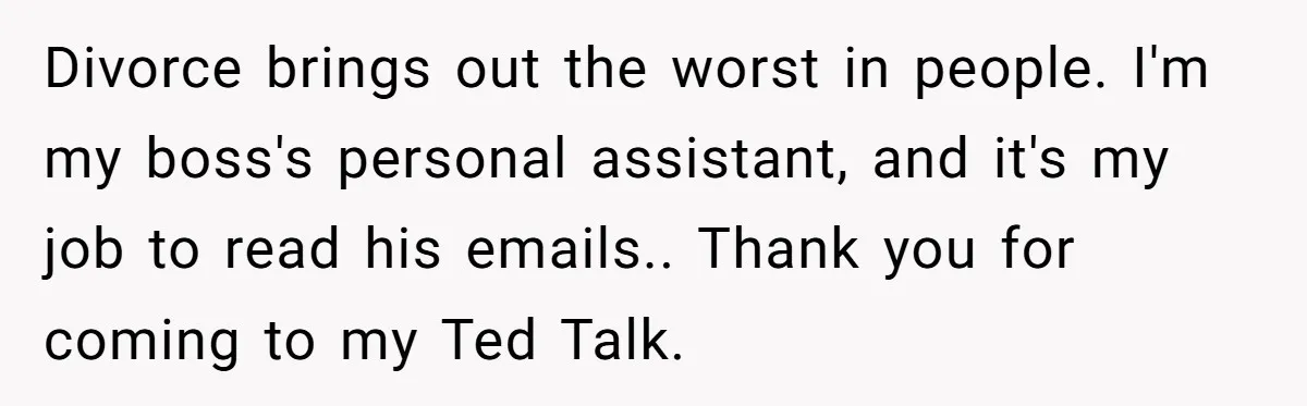 Assistant Goes Full-Petty While Packing Boss’s Divorce Items - and His Ex Still Emails Complaints Years Later Divorce brings out the worst in people. I'm my boss's personal assistant, and it's my job to read his emails.. Thank you for coming to my Ted Talk.