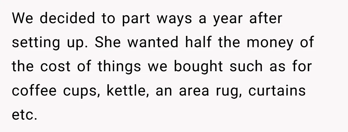 Assistant Goes Full-Petty While Packing Boss’s Divorce Items - and His Ex Still Emails Complaints Years Later We decided to part ways a year after setting up. She wanted half the money of the cost of things we bought such as for coffee cups, kettle, an area...