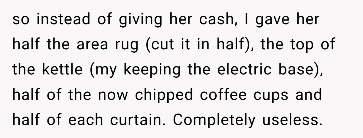 Assistant Goes Full-Petty While Packing Boss’s Divorce Items - and His Ex Still Emails Complaints Years Later so instead of giving her cash, I gave her half the area rug (cut it in half), the top of the kettle (my keeping the electric base), half of the...