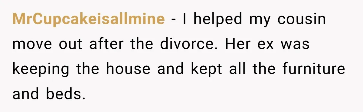 Assistant Goes Full-Petty While Packing Boss’s Divorce Items - and His Ex Still Emails Complaints Years Later MrCupcakeisallmine − I helped my cousin move out after the divorce. Her ex was keeping the house and kept all the furniture and beds.