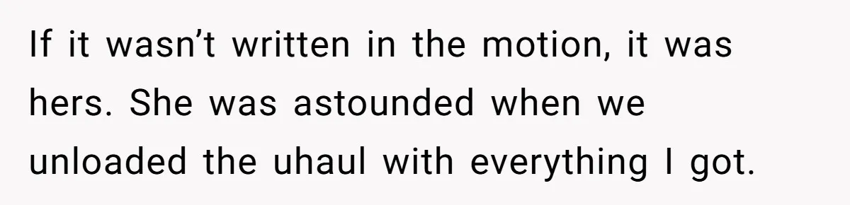 Assistant Goes Full-Petty While Packing Boss’s Divorce Items - and His Ex Still Emails Complaints Years Later If it wasn’t written in the motion, it was hers. She was astounded when we unloaded the uhaul with everything I got.