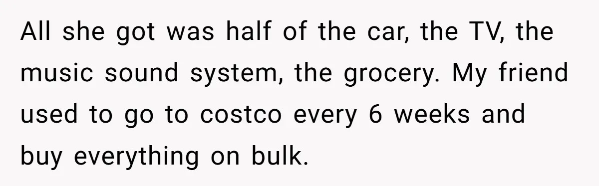 Assistant Goes Full-Petty While Packing Boss’s Divorce Items - and His Ex Still Emails Complaints Years Later All she got was half of the car, the TV, the music sound system, the grocery. My friend used to go to costco every 6 weeks and buy everything on...