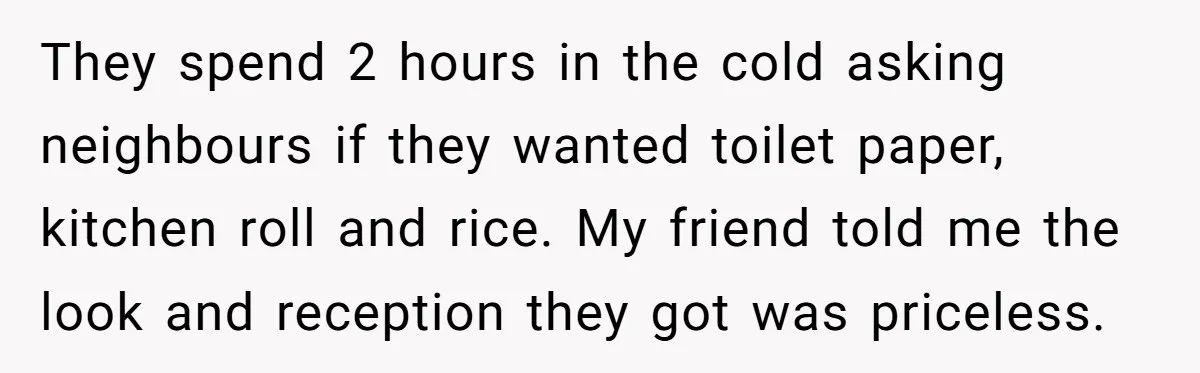 Assistant Goes Full-Petty While Packing Boss’s Divorce Items - and His Ex Still Emails Complaints Years Later They spend 2 hours in the cold asking neighbours if they wanted toilet paper, kitchen roll and rice. My friend told me the look and reception they got was priceless.