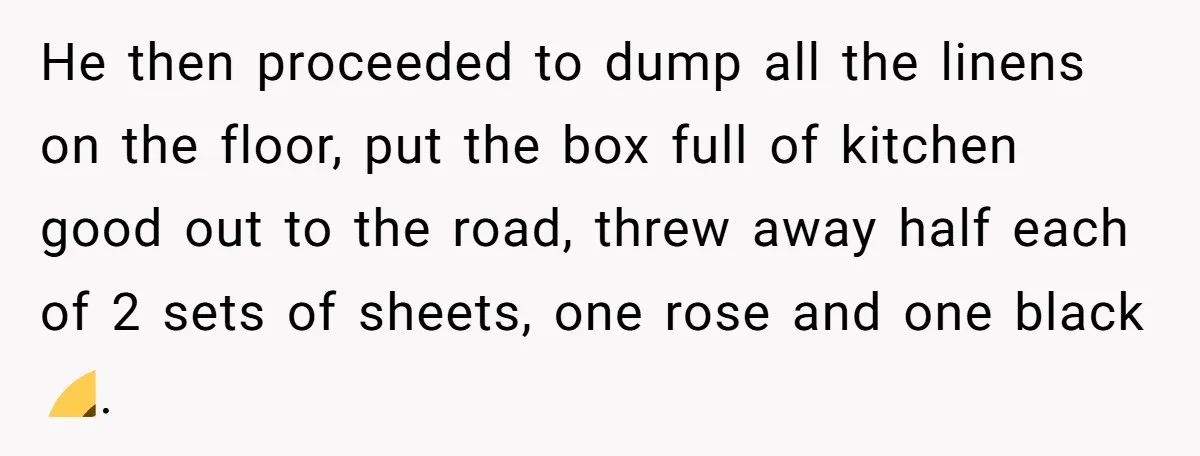 Assistant Goes Full-Petty While Packing Boss’s Divorce Items - and His Ex Still Emails Complaints Years Later He then proceeded to dump all the linens on the floor, put the box full of kitchen good out to the road, threw away half each of 2 sets of...