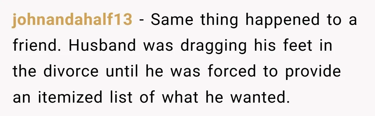 Assistant Goes Full-Petty While Packing Boss’s Divorce Items - and His Ex Still Emails Complaints Years Later johnandahalf13 − Same thing happened to a friend. Husband was dragging his feet in the divorce until he was forced to provide an itemized list of what he wanted.