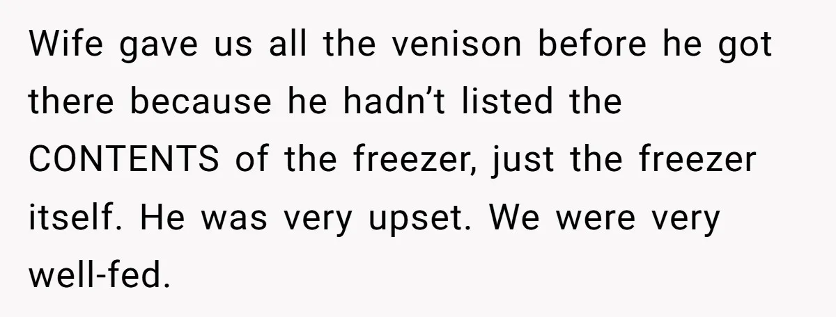 Assistant Goes Full-Petty While Packing Boss’s Divorce Items - and His Ex Still Emails Complaints Years Later Wife gave us all the venison before he got there because he hadn’t listed the CONTENTS of the freezer, just the freezer itself. He was very upset. We were very...