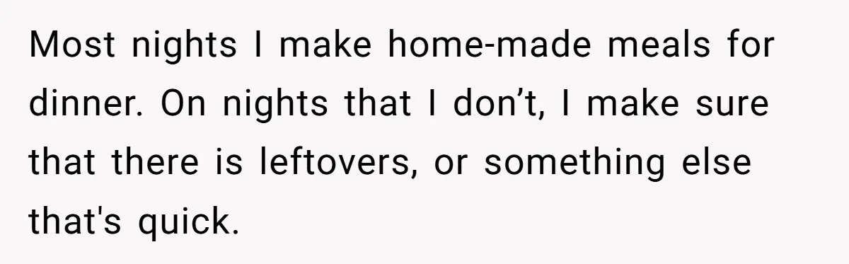 Husband Throws Fit Because Wife Can’t Have Hot Dinner Ready, Despite Her Exhausting Work And Child Care Most nights I make home-made meals for dinner. On nights that I don’t, I make sure that there is leftovers, or something else that's quick.