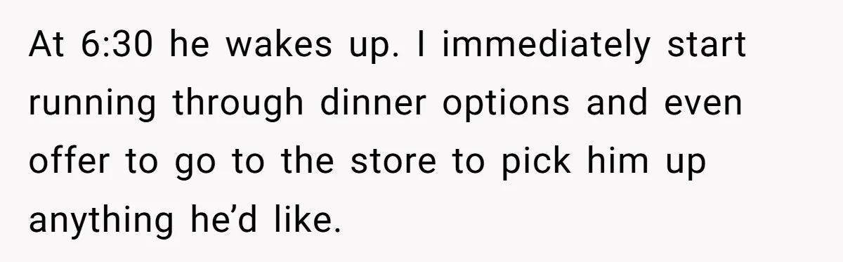 Husband Throws Fit Because Wife Can’t Have Hot Dinner Ready, Despite Her Exhausting Work And Child Care At 6:30 he wakes up. I immediately start running through dinner options and even offer to go to the store to pick him up anything he’d like.