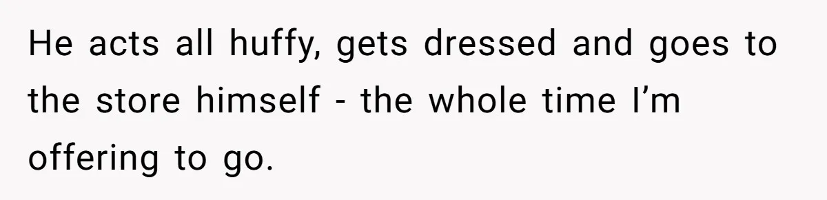 Husband Throws Fit Because Wife Can’t Have Hot Dinner Ready, Despite Her Exhausting Work And Child Care He acts all huffy, gets dressed and goes to the store himself - the whole time I’m offering to go.