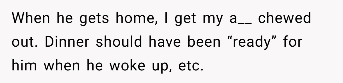 Husband Throws Fit Because Wife Can’t Have Hot Dinner Ready, Despite Her Exhausting Work And Child Care When he gets home, I get my a__ chewed out. Dinner should have been “ready” for him when he woke up, etc.