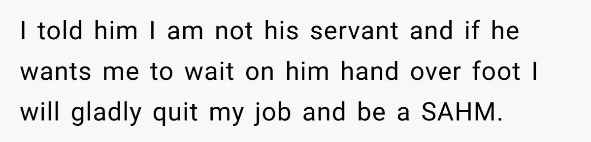 Husband Throws Fit Because Wife Can’t Have Hot Dinner Ready, Despite Her Exhausting Work And Child Care I told him I am not his servant and if he wants me to wait on him hand over foot I will gladly quit my job and be a SAHM.