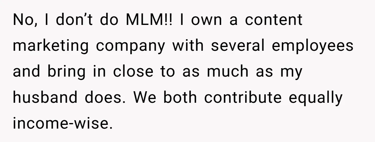 Husband Throws Fit Because Wife Can’t Have Hot Dinner Ready, Despite Her Exhausting Work And Child Care No, I don’t do MLM!! I own a content marketing company with several employees and bring in close to as much as my husband does. We both contribute equally income-wise.