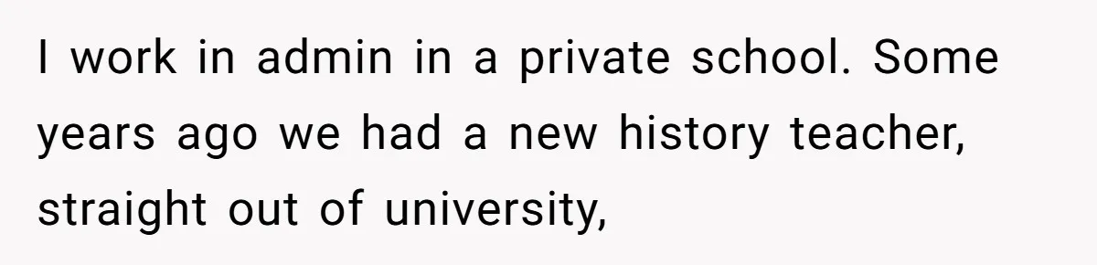 Admin Worker Accidentally Torpedoes Rude Ex-Colleague’s Dream Job With One Honest Laugh I work in admin in a private school. Some years ago we had a new history teacher, straight out of university,