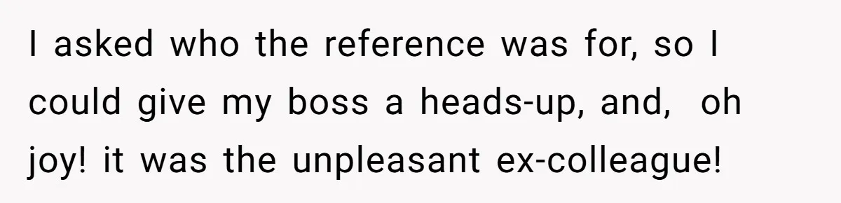 Admin Worker Accidentally Torpedoes Rude Ex-Colleague’s Dream Job With One Honest Laugh I asked who the reference was for, so I could give my boss a heads-up, and, oh joy! it was the unpleasant ex-colleague!