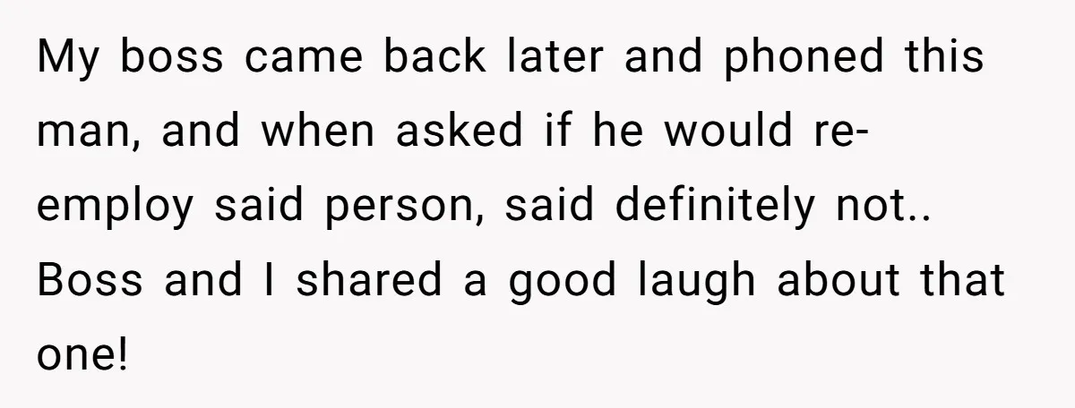 Admin Worker Accidentally Torpedoes Rude Ex-Colleague’s Dream Job With One Honest Laugh My boss came back later and phoned this man, and when asked if he would re-employ said person, said definitely not.. Boss and I shared a good laugh about that...