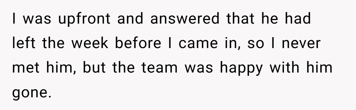 Admin Worker Accidentally Torpedoes Rude Ex-Colleague’s Dream Job With One Honest Laugh I was upfront and answered that he had left the week before I came in, so I never met him, but the team was happy with him gone.