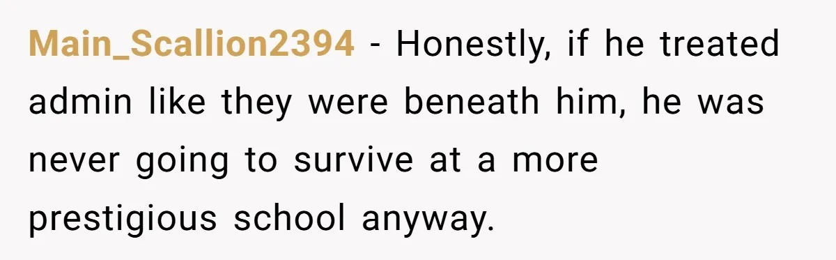 Admin Worker Accidentally Torpedoes Rude Ex-Colleague’s Dream Job With One Honest Laugh Main_Scallion2394 − Honestly, if he treated admin like they were beneath him, he was never going to survive at a more prestigious school anyway.