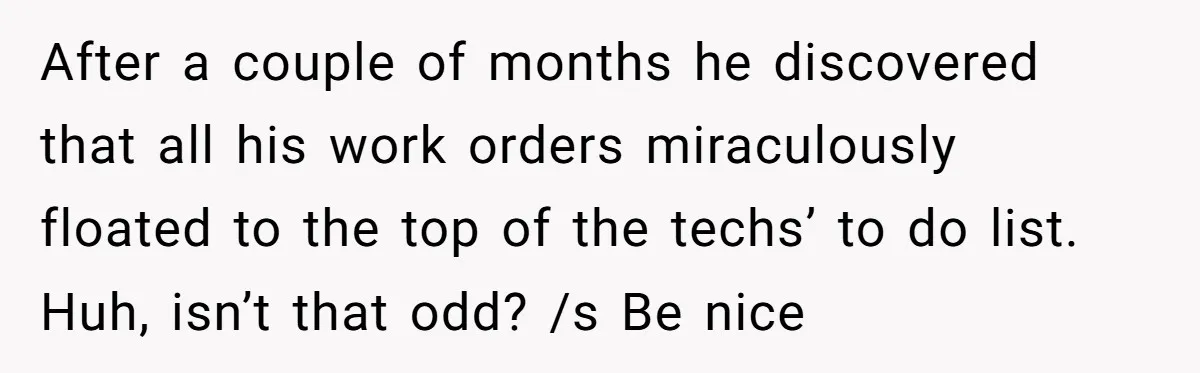 Admin Worker Accidentally Torpedoes Rude Ex-Colleague’s Dream Job With One Honest Laugh After a couple of months he discovered that all his work orders miraculously floated to the top of the techs’ to do list. Huh, isn’t that odd? /s Be nice