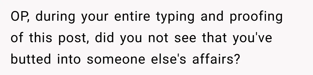 Woman Tells SIL Her Husband Shouldn’t Walk Her Down The Aisle, Says It Should Be Her Father’s Job OP, during your entire typing and proofing of this post, did you not see that you've butted into someone else's affairs?