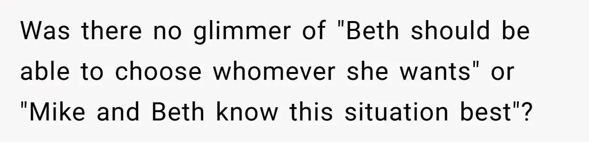 Woman Tells SIL Her Husband Shouldn’t Walk Her Down The Aisle, Says It Should Be Her Father’s Job Was there no glimmer of "Beth should be able to choose whomever she wants" or "Mike and Beth know this situation best"?