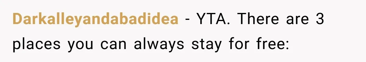 Woman Tells SIL Her Husband Shouldn’t Walk Her Down The Aisle, Says It Should Be Her Father’s Job Darkalleyandabadidea − YTA. There are 3 places you can always stay for free: