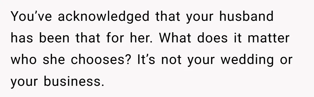 Woman Tells SIL Her Husband Shouldn’t Walk Her Down The Aisle, Says It Should Be Her Father’s Job You’ve acknowledged that your husband has been that for her. What does it matter who she chooses? It’s not your wedding or your business.