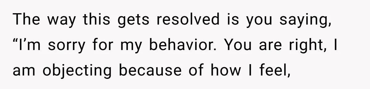 Woman Tells SIL Her Husband Shouldn’t Walk Her Down The Aisle, Says It Should Be Her Father’s Job The way this gets resolved is you saying, “I’m sorry for my behavior. You are right, I am objecting because of how I feel,