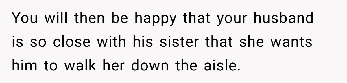 Woman Tells SIL Her Husband Shouldn’t Walk Her Down The Aisle, Says It Should Be Her Father’s Job You will then be happy that your husband is so close with his sister that she wants him to walk her down the aisle.