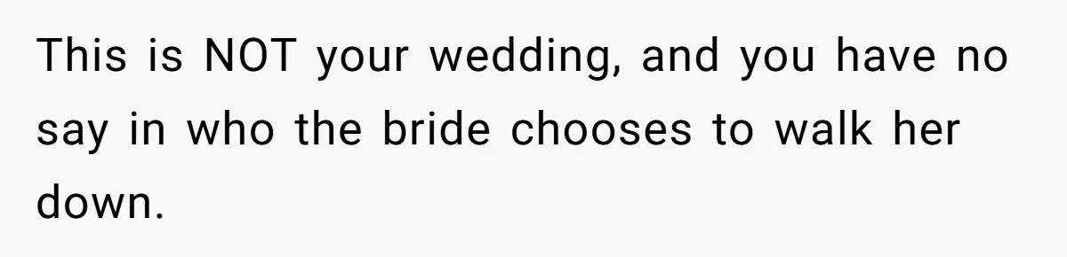 Woman Tells SIL Her Husband Shouldn’t Walk Her Down The Aisle, Says It Should Be Her Father’s Job This is NOT your wedding, and you have no say in who the bride chooses to walk her down.
