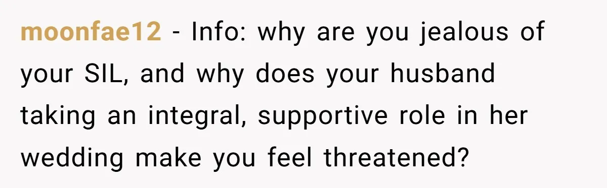Woman Tells SIL Her Husband Shouldn’t Walk Her Down The Aisle, Says It Should Be Her Father’s Job moonfae12 − Info: why are you jealous of your SIL, and why does your husband taking an integral, supportive role in her wedding make you feel threatened?