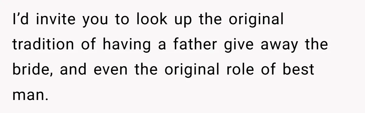 Woman Tells SIL Her Husband Shouldn’t Walk Her Down The Aisle, Says It Should Be Her Father’s Job I’d invite you to look up the original tradition of having a father give away the bride, and even the original role of best man.