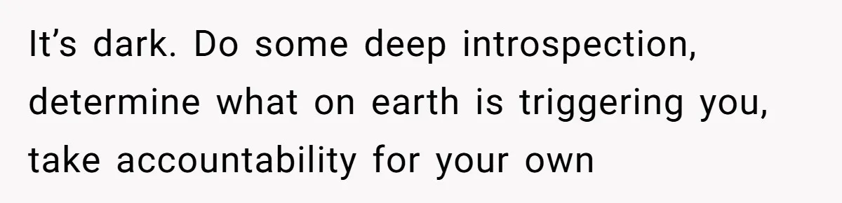 Woman Tells SIL Her Husband Shouldn’t Walk Her Down The Aisle, Says It Should Be Her Father’s Job It’s dark. Do some deep introspection, determine what on earth is triggering you, take accountability for your own