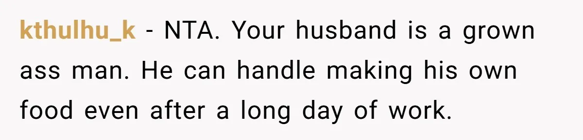 Husband Throws Fit Because Wife Can’t Have Hot Dinner Ready, Despite Her Exhausting Work And Child Care kthulhu_k − NTA. Your husband is a grown ass man. He can handle making his own food even after a long day of work.