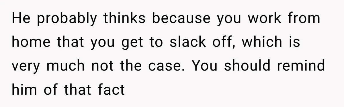 Husband Throws Fit Because Wife Can’t Have Hot Dinner Ready, Despite Her Exhausting Work And Child Care He probably thinks because you work from home that you get to slack off, which is very much not the case. You should remind him of that fact