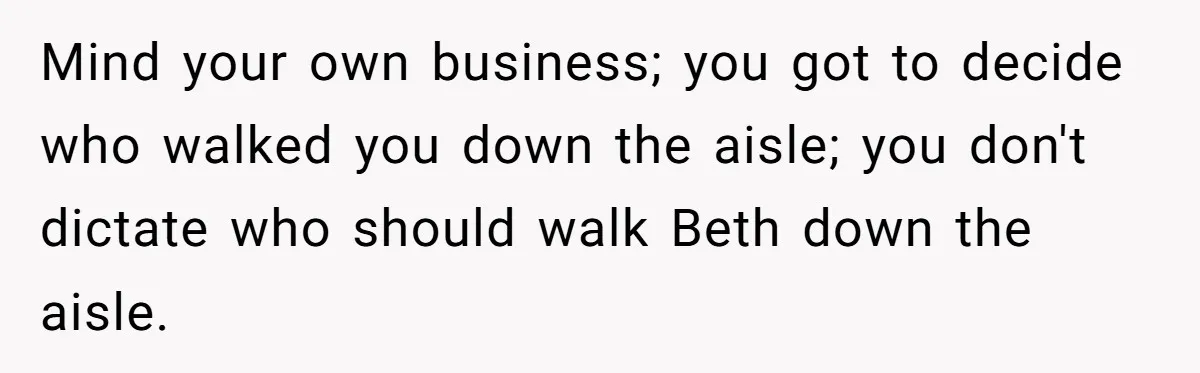 Woman Tells SIL Her Husband Shouldn’t Walk Her Down The Aisle, Says It Should Be Her Father’s Job Mind your own business; you got to decide who walked you down the aisle; you don't dictate who should walk Beth down the aisle.
