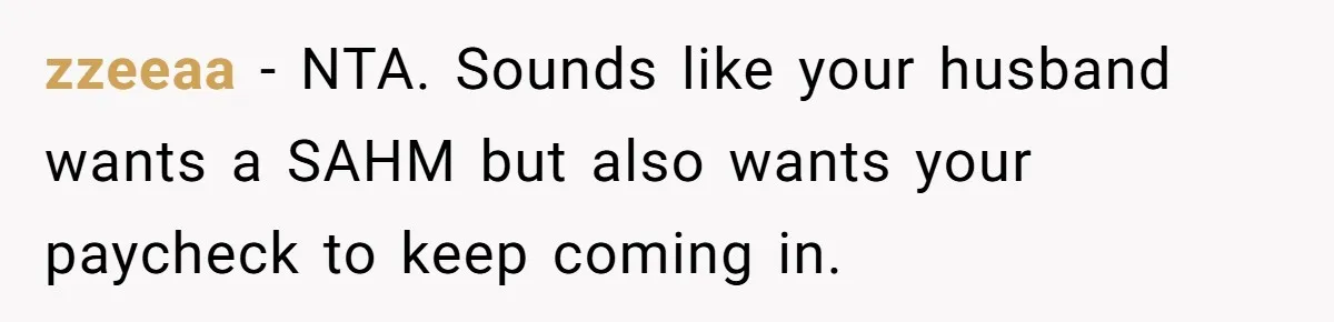 Husband Throws Fit Because Wife Can’t Have Hot Dinner Ready, Despite Her Exhausting Work And Child Care zzeeaa − NTA. Sounds like your husband wants a SAHM but also wants your paycheck to keep coming in.
