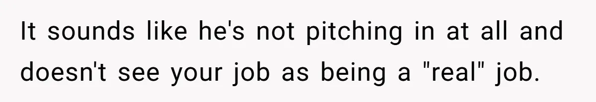 Husband Throws Fit Because Wife Can’t Have Hot Dinner Ready, Despite Her Exhausting Work And Child Care It sounds like he's not pitching in at all and doesn't see your job as being a "real" job.