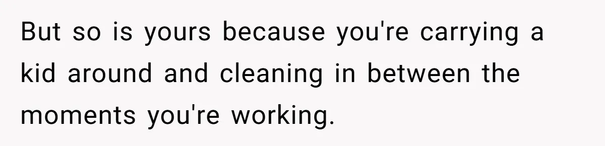 Husband Throws Fit Because Wife Can’t Have Hot Dinner Ready, Despite Her Exhausting Work And Child Care But so is yours because you're carrying a kid around and cleaning in between the moments you're working.
