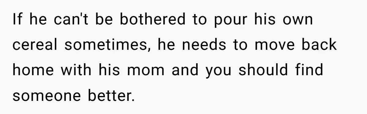 Husband Throws Fit Because Wife Can’t Have Hot Dinner Ready, Despite Her Exhausting Work And Child Care If he can't be bothered to pour his own cereal sometimes, he needs to move back home with his mom and you should find someone better.