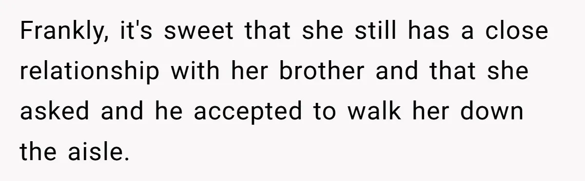 Woman Tells SIL Her Husband Shouldn’t Walk Her Down The Aisle, Says It Should Be Her Father’s Job Frankly, it's sweet that she still has a close relationship with her brother and that she asked and he accepted to walk her down the aisle.