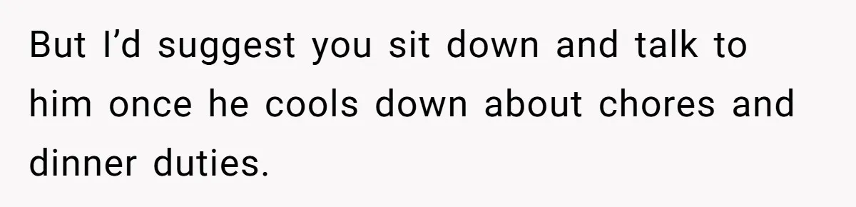 Husband Throws Fit Because Wife Can’t Have Hot Dinner Ready, Despite Her Exhausting Work And Child Care But I’d suggest you sit down and talk to him once he cools down about chores and dinner duties.