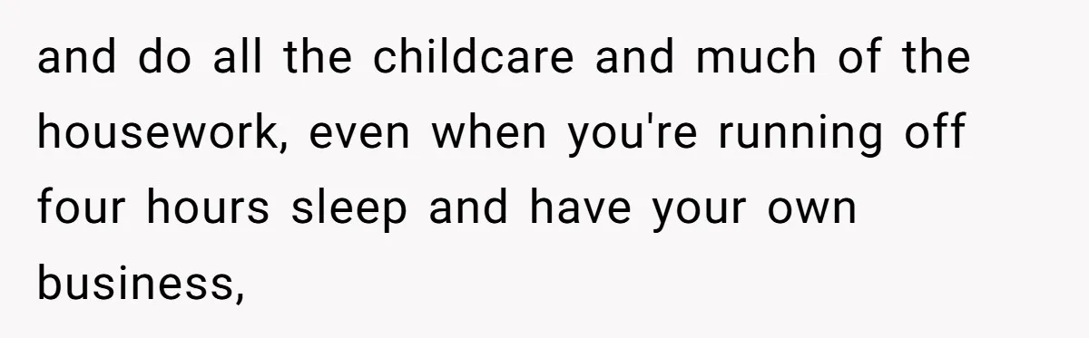 Husband Throws Fit Because Wife Can’t Have Hot Dinner Ready, Despite Her Exhausting Work And Child Care and do all the childcare and much of the housework, even when you're running off four hours sleep and have your own business,