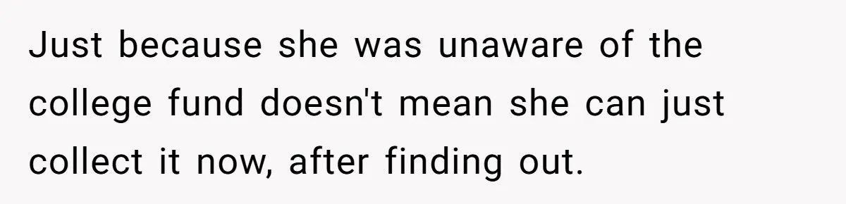 Mom Refuses To Let Daughter Use College Fund For Wedding Or House, Is She Right? Just because she was unaware of the college fund doesn't mean she can just collect it now, after finding out.