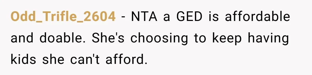 Mom Refuses To Let Daughter Use College Fund For Wedding Or House, Is She Right? Odd_Trifle_2604 − NTA a GED is affordable and doable. She's choosing to keep having kids she can't afford.