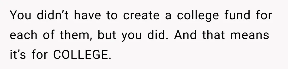 Mom Refuses To Let Daughter Use College Fund For Wedding Or House, Is She Right? You didn’t have to create a college fund for each of them, but you did. And that means it’s for COLLEGE.