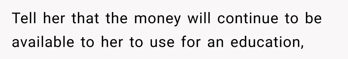 Mom Refuses To Let Daughter Use College Fund For Wedding Or House, Is She Right? Tell her that the money will continue to be available to her to use for an education,