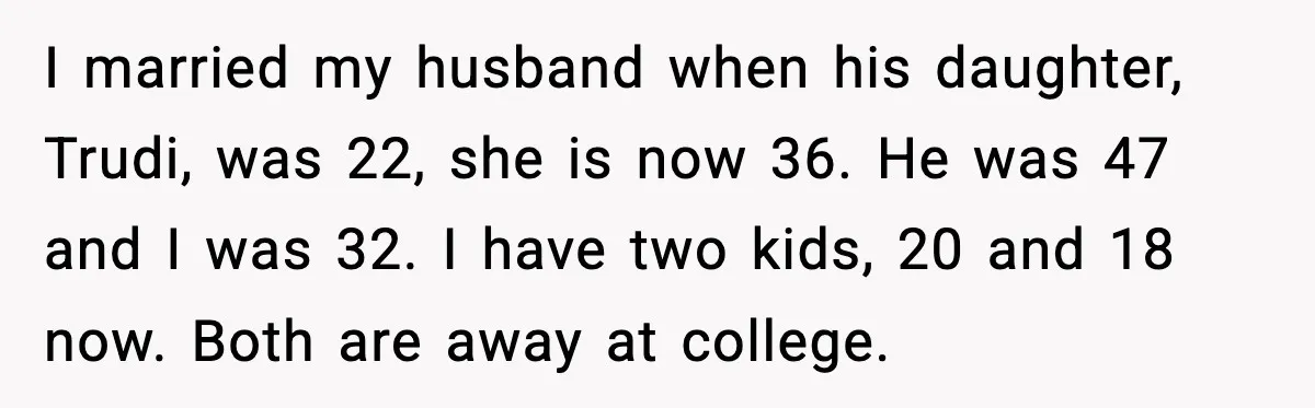 Wife Walks Out After Stepdaughter Trashes Her Home and Husband Takes No Stand I married my husband when his daughter, Trudi, was 22, she is now 36. He was 47 and I was 32. I have two kids, 20 and 18 now. Both...