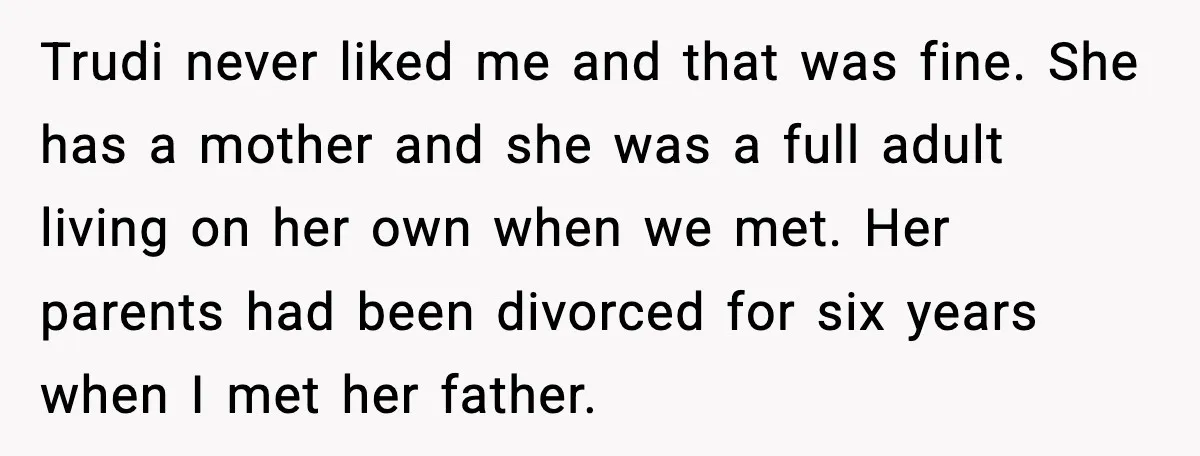 Wife Walks Out After Stepdaughter Trashes Her Home and Husband Takes No Stand Trudi never liked me and that was fine. She has a mother and she was a full adult living on her own when we met. Her parents had been divorced...