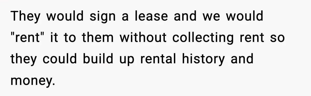 Wife Walks Out After Stepdaughter Trashes Her Home and Husband Takes No Stand They would sign a lease and we would "rent" it to them without collecting rent so they could build up rental history and money.