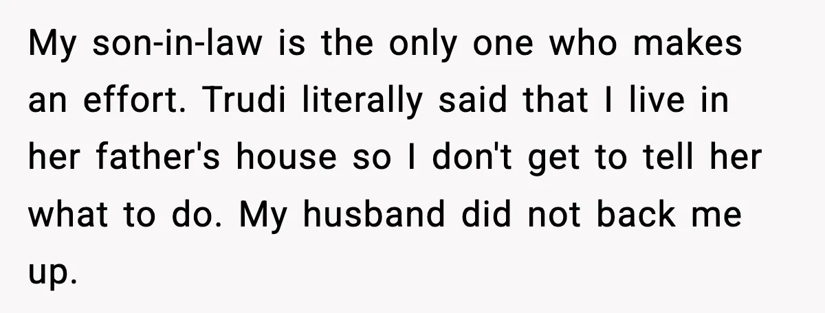 Wife Walks Out After Stepdaughter Trashes Her Home and Husband Takes No Stand My son-in-law is the only one who makes an effort. Trudi literally said that I live in her father's house so I don't get to tell her what to do....